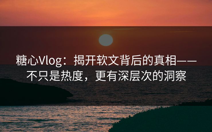 糖心Vlog：揭开软文背后的真相——不只是热度，更有深层次的洞察