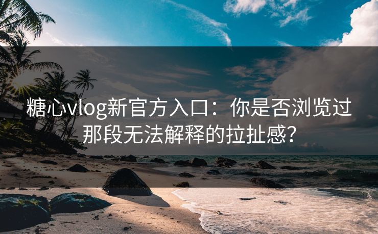 糖心vlog新官方入口：你是否浏览过那段无法解释的拉扯感？