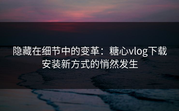 隐藏在细节中的变革：糖心vlog下载安装新方式的悄然发生