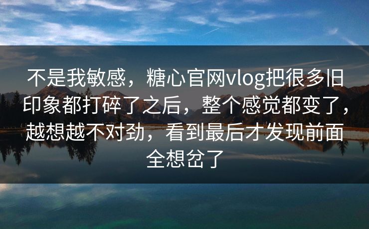 不是我敏感，糖心官网vlog把很多旧印象都打碎了之后，整个感觉都变了，越想越不对劲，看到最后才发现前面全想岔了