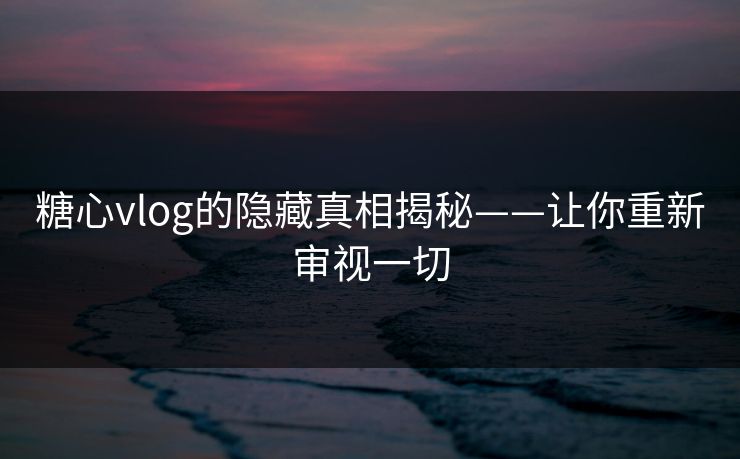 糖心vlog的隐藏真相揭秘——让你重新审视一切
