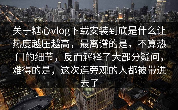 关于糖心vlog下载安装到底是什么让热度越压越高，最离谱的是，不算热门的细节，反而解释了大部分疑问，难得的是，这次连旁观的人都被带进去了