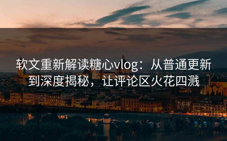 软文重新解读糖心vlog：从普通更新到深度揭秘，让评论区火花四溅