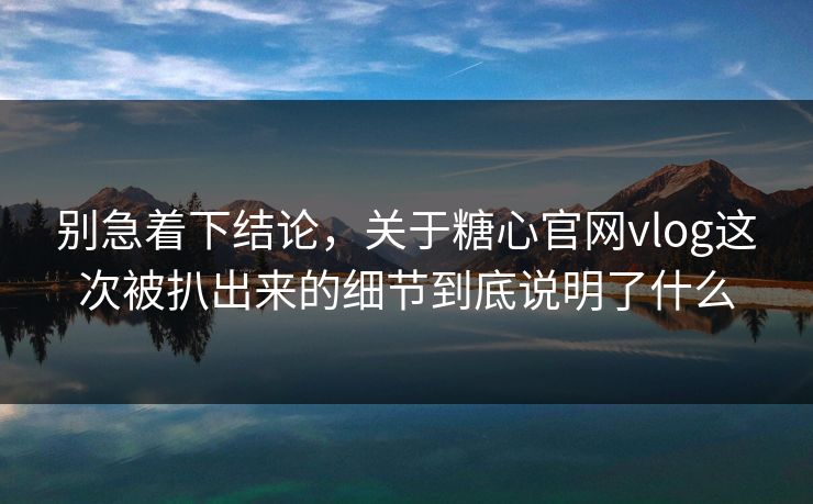 别急着下结论，关于糖心官网vlog这次被扒出来的细节到底说明了什么