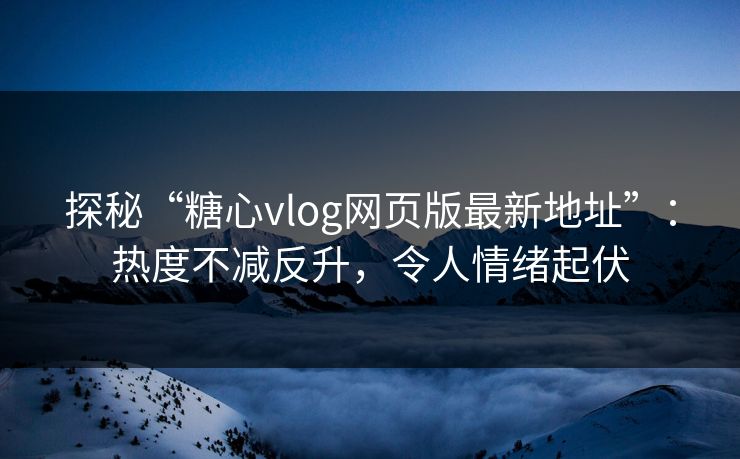 探秘“糖心vlog网页版最新地址”：热度不减反升，令人情绪起伏