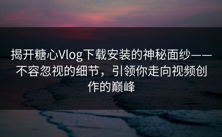 揭开糖心Vlog下载安装的神秘面纱——不容忽视的细节，引领你走向视频创作的巅峰