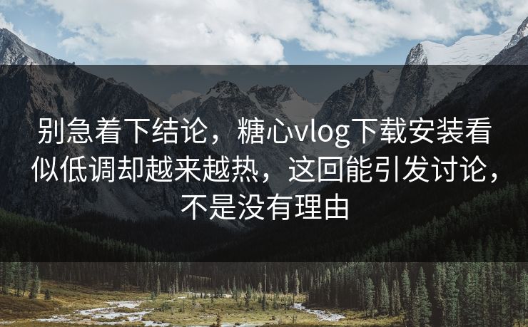别急着下结论，糖心vlog下载安装看似低调却越来越热，这回能引发讨论，不是没有理由